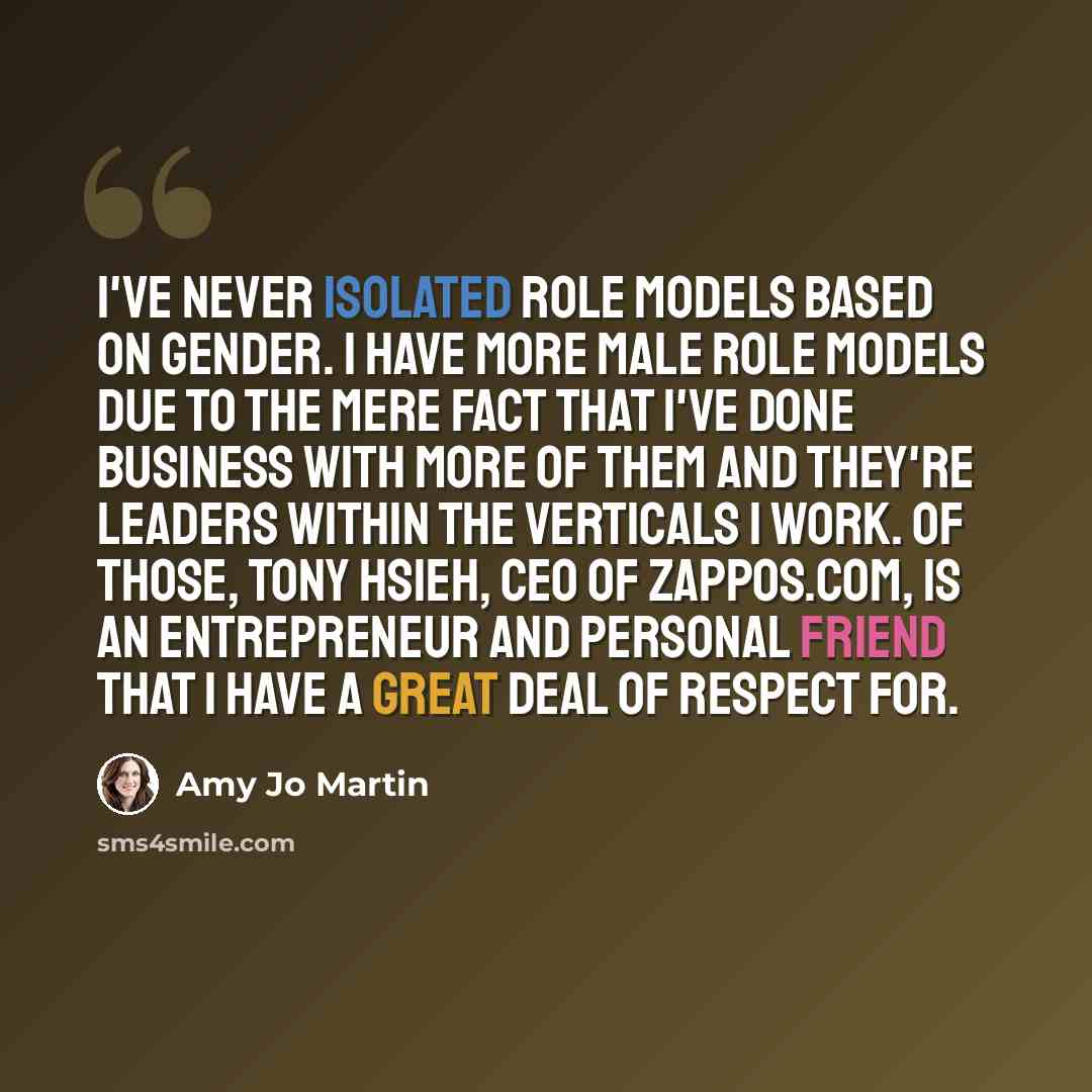 “I've never isolated role models based on gender. I have more male role models due to the mere fact that I've done business with more of them and they're leaders within the verticals I work. Of those, Tony Hsieh, CEO of Zappos.com, is an entrepreneur and personal friend that I have a great deal of…” quote by Amy Jo Martin