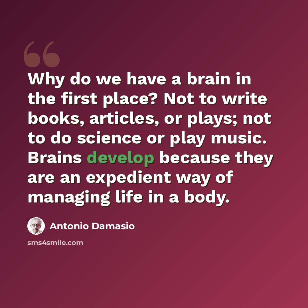 “Why do we have a brain in the first place? Not to write books, articles, or plays; not to do science or play music. Brains develop because they are an expedient way of managing life in a body.” quote by Antonio Damasio