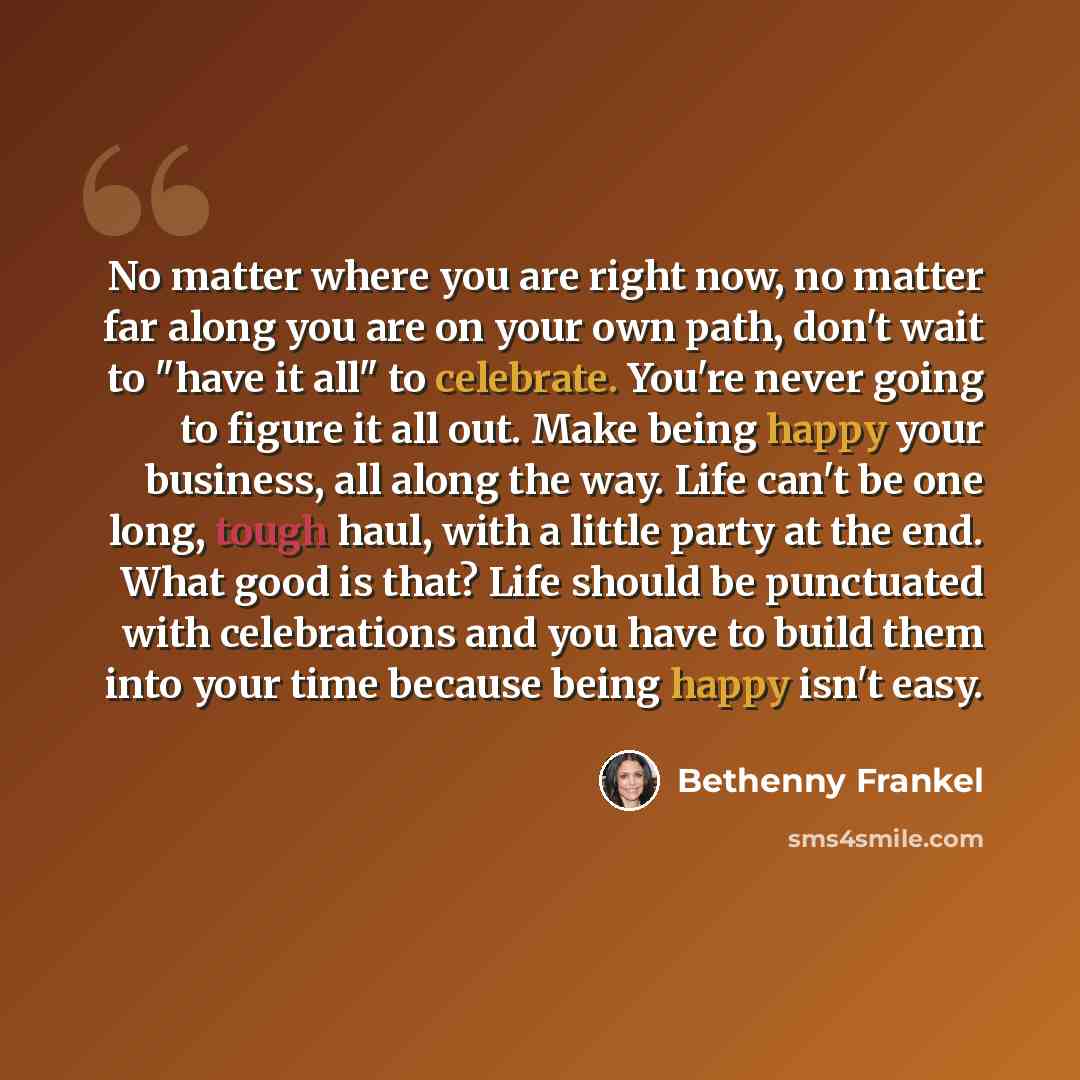 “No matter where you are right now, no matter far along you are on your own path, don't wait to "have it all" to celebrate. You're never going to figure it all out. Make being happy your business, all along the way. Life can't be one long, tough haul, with a little party at the end. What good is…” quote by Bethenny Frankel