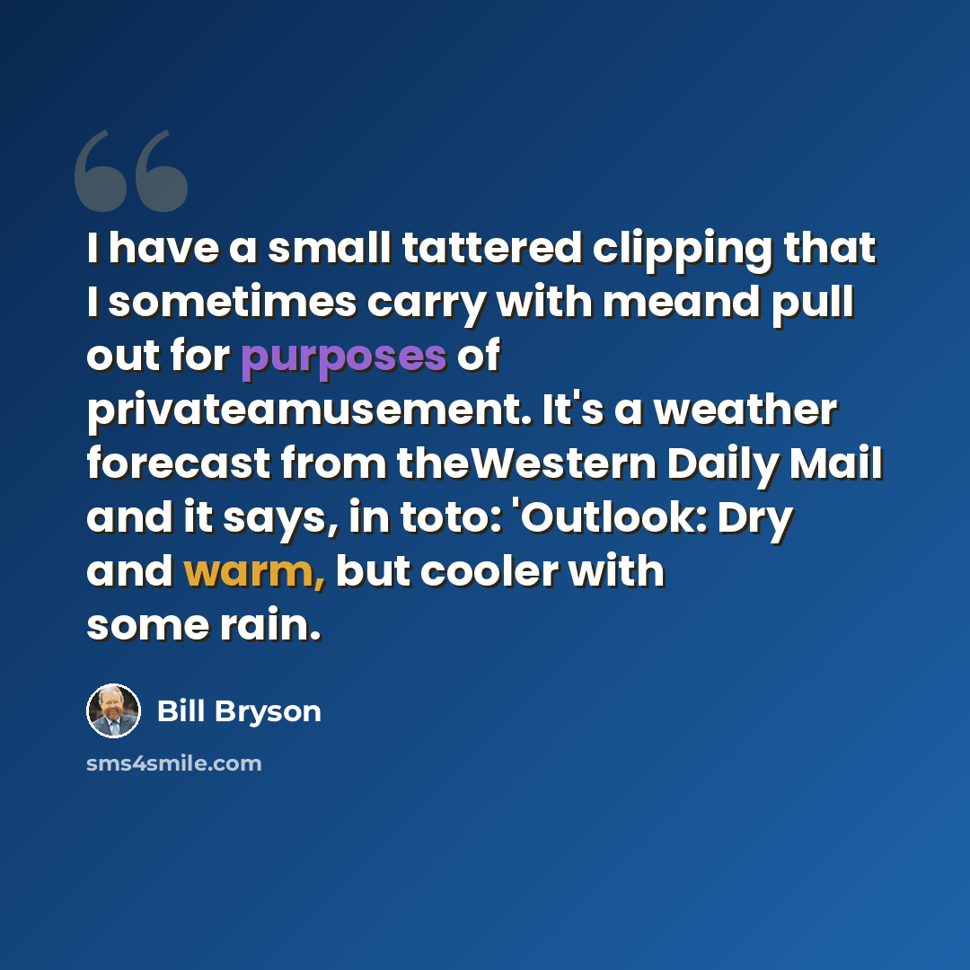 “I have a small tattered clipping that I sometimes carry with meand pull out for purposes of privateamusement. It's a weather forecast from theWestern Daily Mail and it says, in toto: 'Outlook: Dry and warm, but cooler with some rain.” quote by Bill Bryson