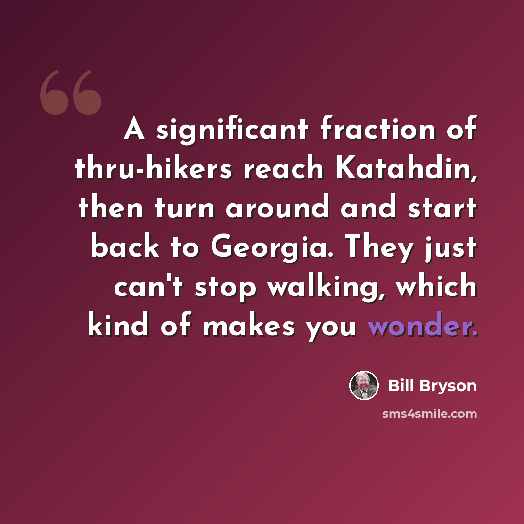 “A significant fraction of thru-hikers reach Katahdin, then turn around and start back to Georgia. They just can't stop walking, which kind of makes you wonder.” quote by Bill Bryson