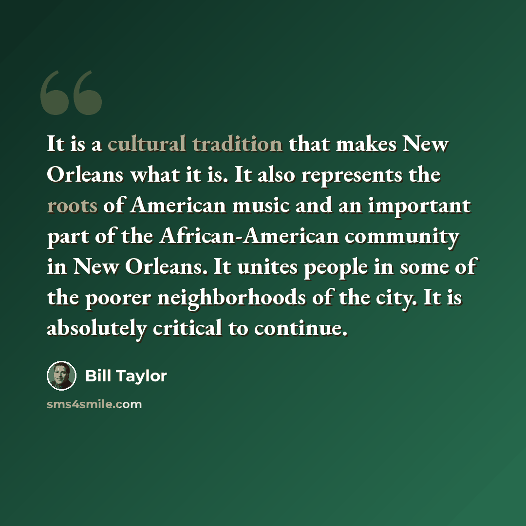 “It is a cultural tradition that makes New Orleans what it is. It also represents the roots of American music and an important part of the African-American community in New Orleans. It unites people in some of the poorer neighborhoods of the city. It is absolutely critical to continue.” quote by Bill Taylor