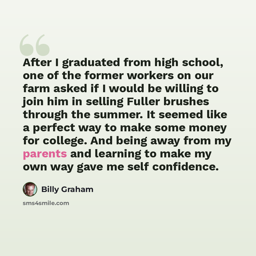 “After I graduated from high school, one of the former workers on our farm asked if I would be willing to join him in selling Fuller brushes through the summer. It seemed like a perfect way to make some money for college. And being away from my parents and learning to make my own way gave me self…” quote by Billy Graham