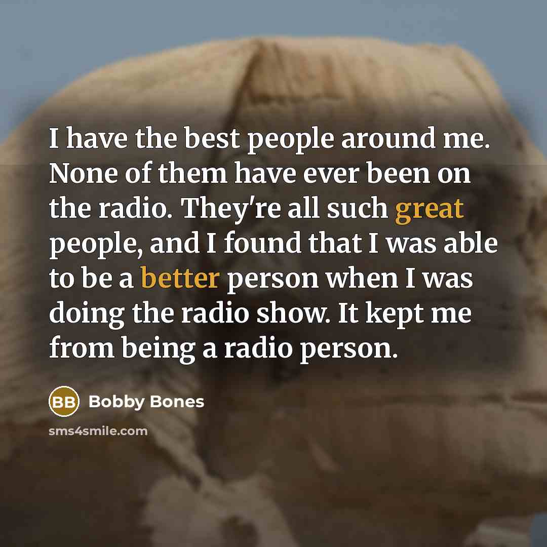 “I have the best people around me. None of them have ever been on the radio. They're all such great people, and I found that I was able to be a better person when I was doing the radio show. It kept me from being a radio person.” quote by Bobby Bones