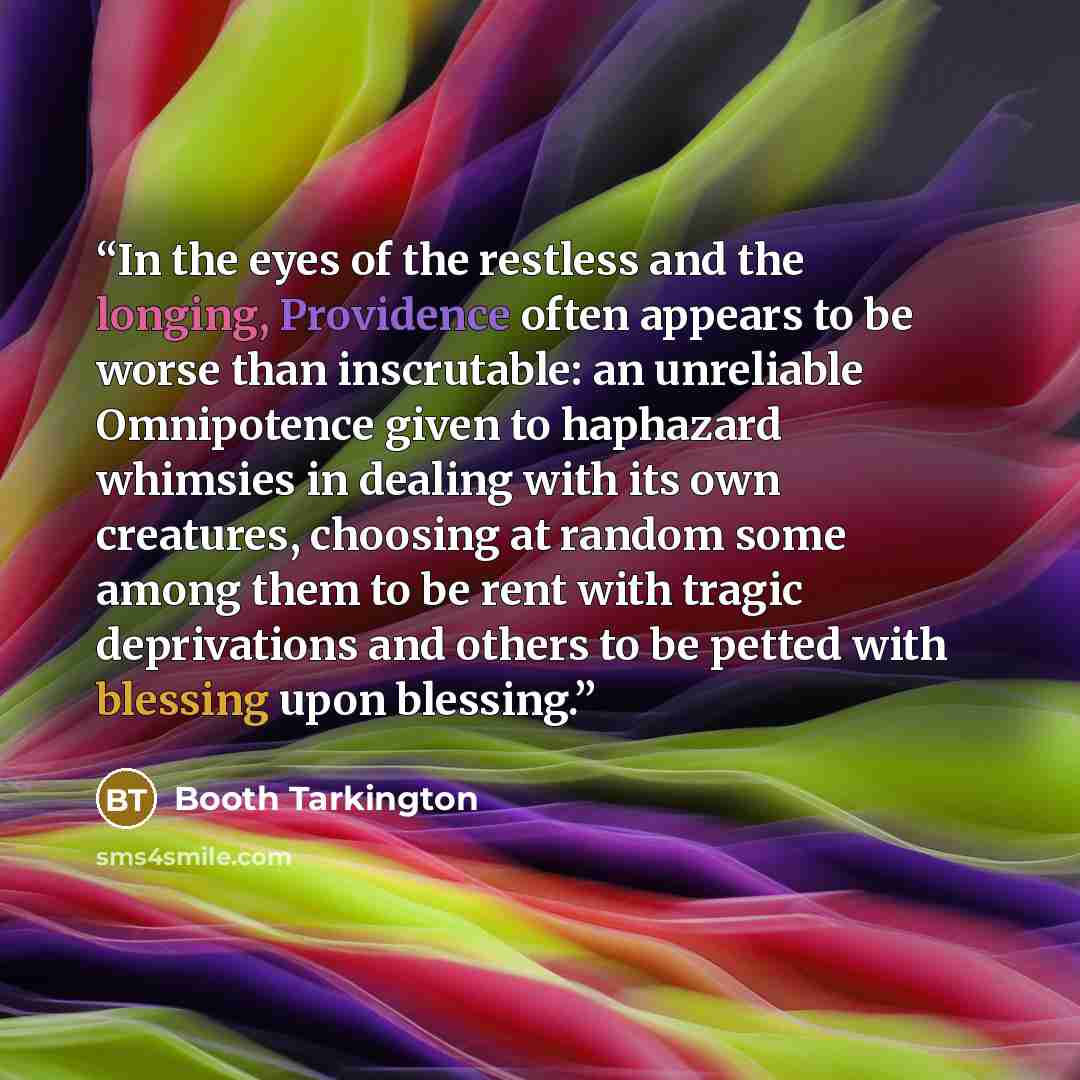 “In the eyes of the restless and the longing, Providence often appears to be worse than inscrutable: an unreliable Omnipotence given to haphazard whimsies in dealing with its own creatures, choosing at random some among them to be rent with tragic deprivations and others to be petted with blessing…” quote by Booth Tarkington