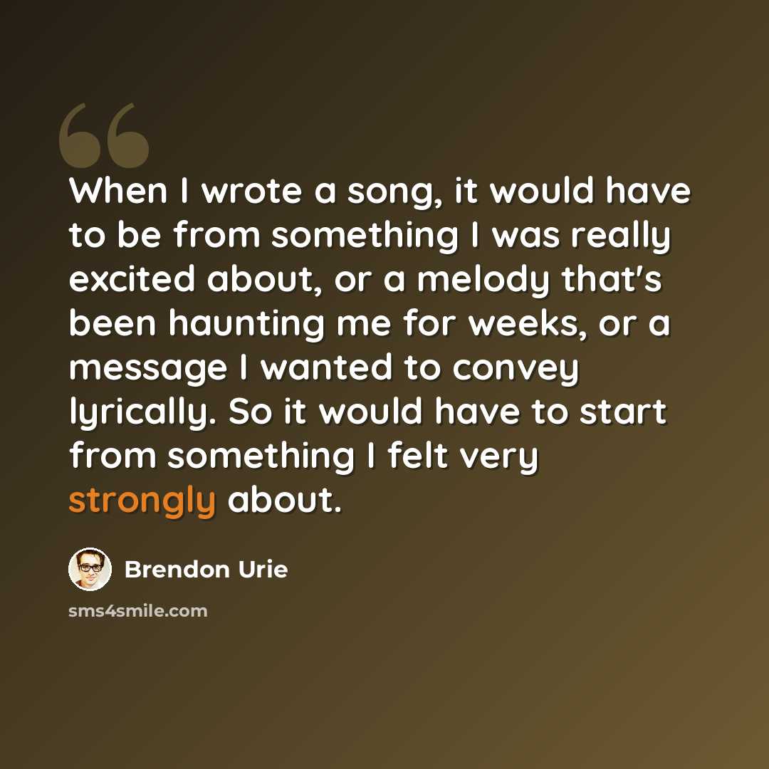 “When I wrote a song, it would have to be from something I was really excited about, or a melody that's been haunting me for weeks, or a message I wanted to convey lyrically. So it would have to start from something I felt very strongly about.” quote by Brendon Urie