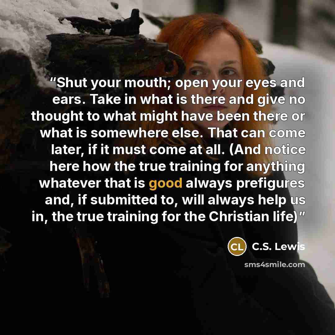 “Shut your mouth; open your eyes and ears. Take in what is there and give no thought to what might have been there or what is somewhere else. That can come later, if it must come at all. (And notice here how the true training for anything whatever that is good always prefigures and, if submitted…” quote by C.S. Lewis