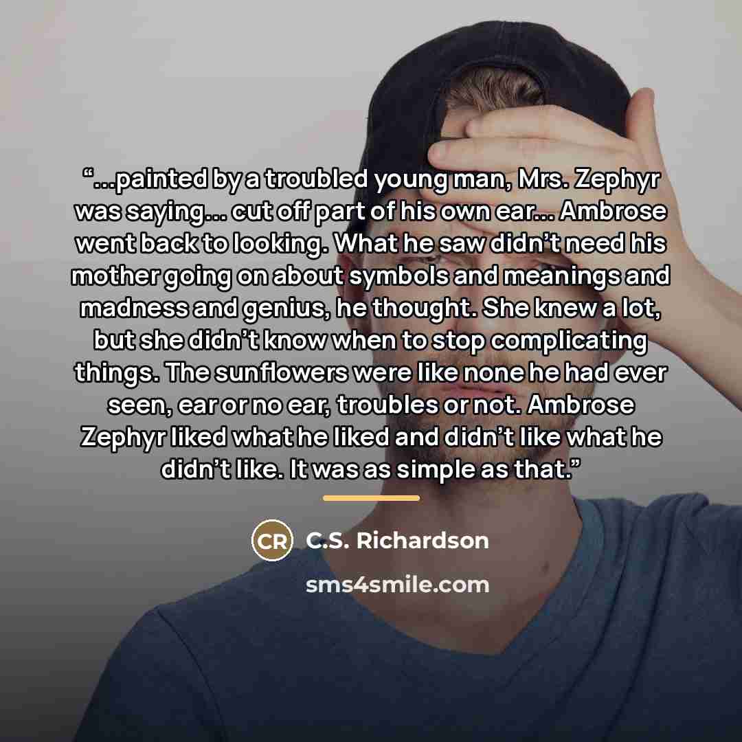 “...painted by a troubled young man, Mrs. Zephyr was saying... cut off part of his own ear... Ambrose went back to looking. What he saw didn't need his mother going on about symbols and meanings and madness and genius, he thought. She knew a lot, but she didn't know when to stop complicating…” quote by C.S. Richardson
