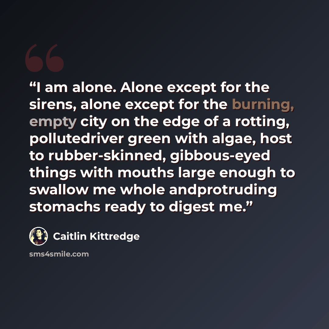 “I am alone. Alone except for the sirens, alone except for the burning, empty city on the edge of a rotting, pollutedriver green with algae, host to rubber-skinned, gibbous-eyed things with mouths large enough to swallow me whole andprotruding stomachs ready to digest me.” quote by Caitlin Kittredge