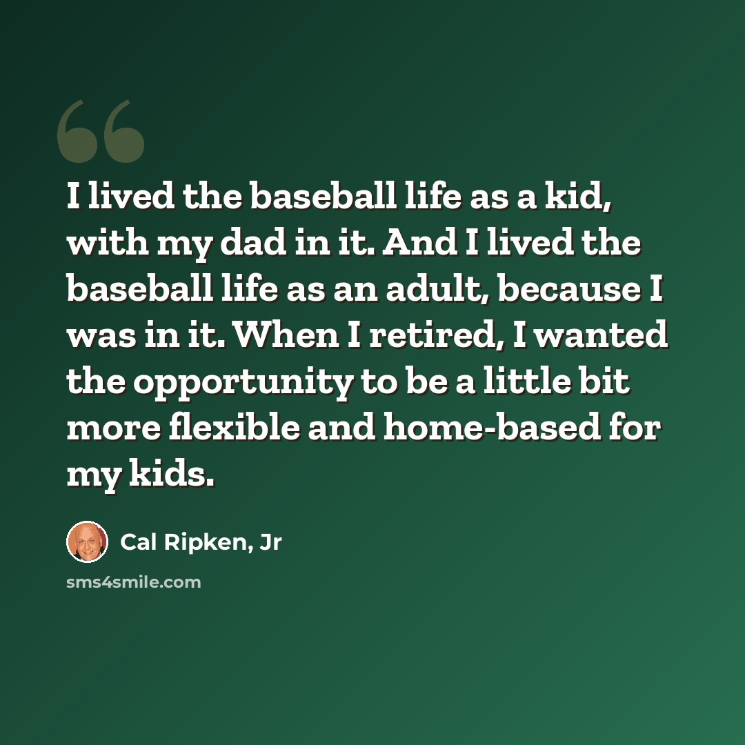 “I lived the baseball life as a kid, with my dad in it. And I lived the baseball life as an adult, because I was in it. When I retired, I wanted the opportunity to be a little bit more flexible and home-based for my kids.” quote by Cal Ripken, Jr