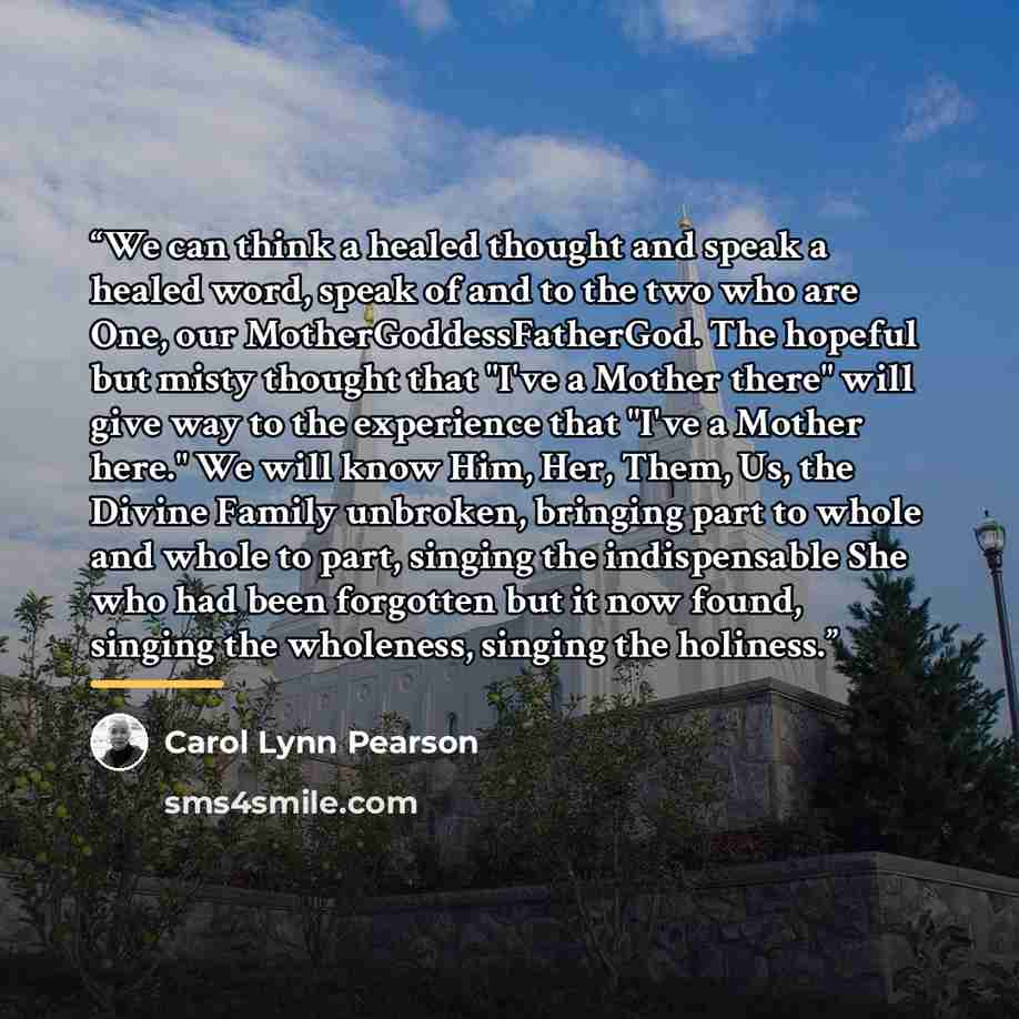“We can think a healed thought and speak a healed word, speak of and to the two who are One, our MotherGoddessFatherGod. The hopeful but misty thought that "I've a Mother there" will give way to the experience that "I've a Mother here." We will know Him, Her, Them, Us, the Divine Family unbroken…” quote by Carol Lynn Pearson