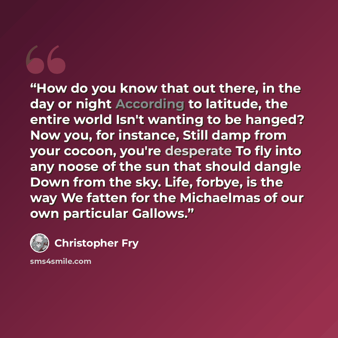 “How do you know that out there, in the day or night According to latitude, the entire world Isn't wanting to be hanged? Now you, for instance, Still damp from your cocoon, you're desperate To fly into any noose of the sun that should dangle Down from the sky. Life, forbye, is the way We fatten for…” quote by Christopher Fry