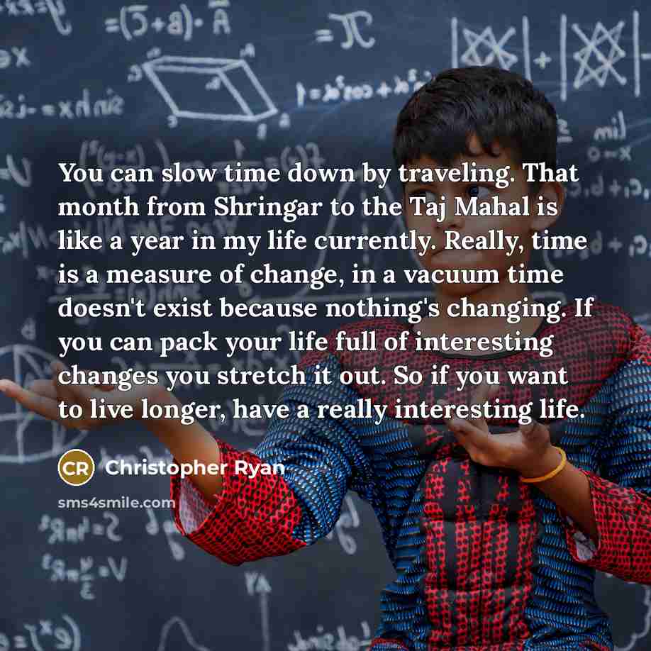 “You can slow time down by traveling. That month from Shringar to the Taj Mahal is like a year in my life currently. Really, time is a measure of change, in a vacuum time doesn't exist because nothing's changing. If you can pack your life full of interesting changes you stretch it out. So if you…” quote by Christopher Ryan