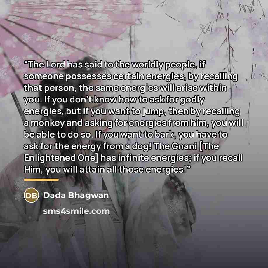 “The Lord has said to the worldly people, if someone possesses certain energies, by recalling that person, the same energies will arise within you. If you don’t know how to ask for godly energies, but if you want to jump, then by recalling a monkey and asking for energies from him, you will be able…” quote by Dada Bhagwan