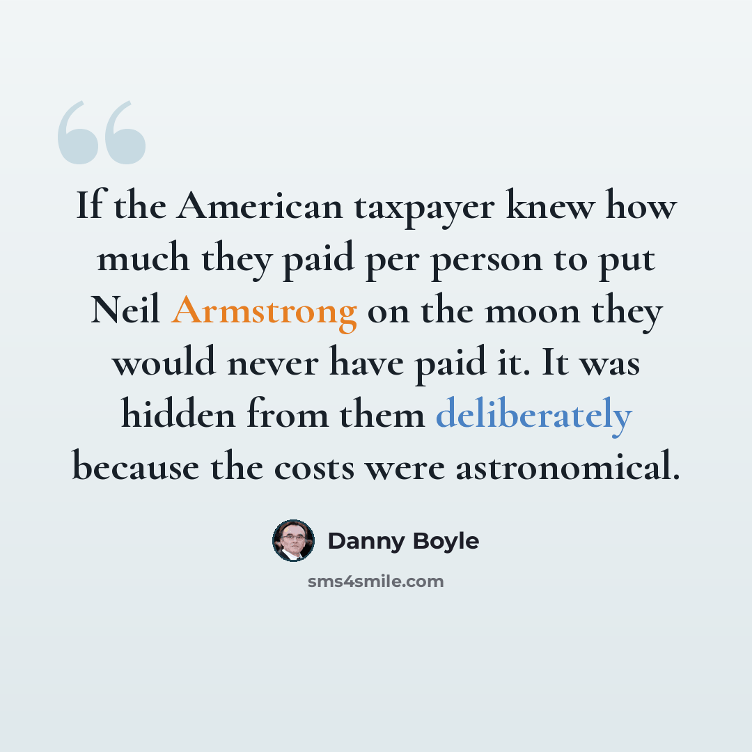 “If the American taxpayer knew how much they paid per person to put Neil Armstrong on the moon they would never have paid it. It was hidden from them deliberately because the costs were astronomical.” quote by Danny Boyle