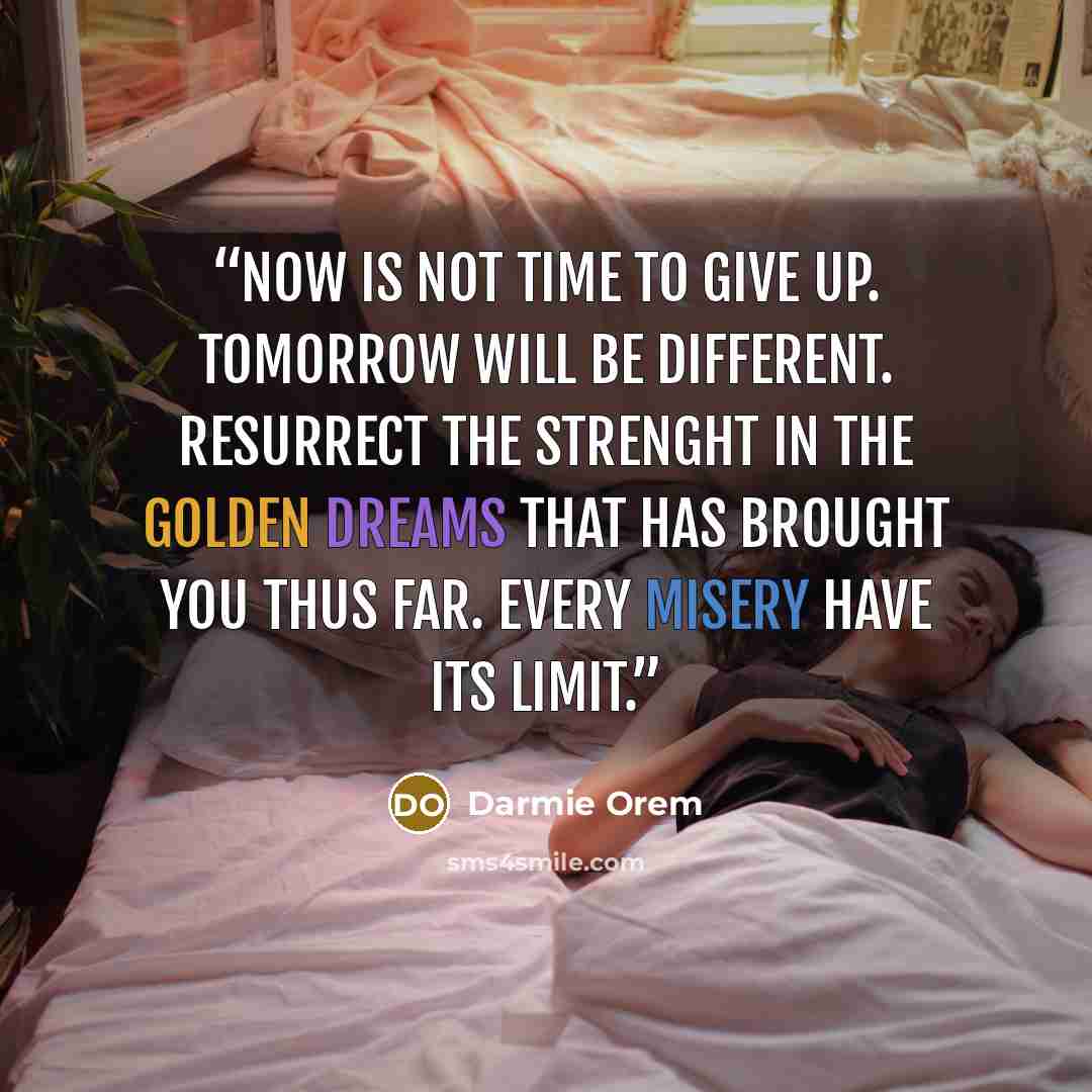 “Now is not time to give up. Tomorrow will be different. Resurrect the strenght in the golden dreams that has brought you thus far. Every misery have its limit.” quote by Darmie Orem