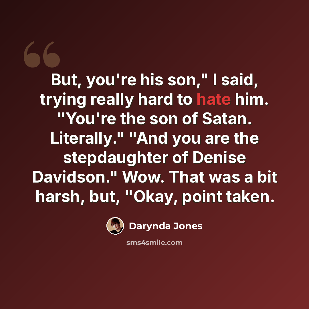 “But, you're his son," I said, trying really hard to hate him. "You're the son of Satan. Literally." "And you are the stepdaughter of Denise Davidson." Wow. That was a bit harsh, but, "Okay, point taken.” quote by Darynda Jones