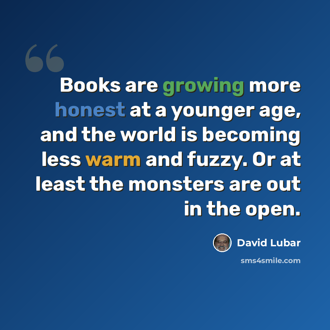 “Books are growing more honest at a younger age, and the world is becoming less warm and fuzzy. Or at least the monsters are out in the open.” quote by David Lubar