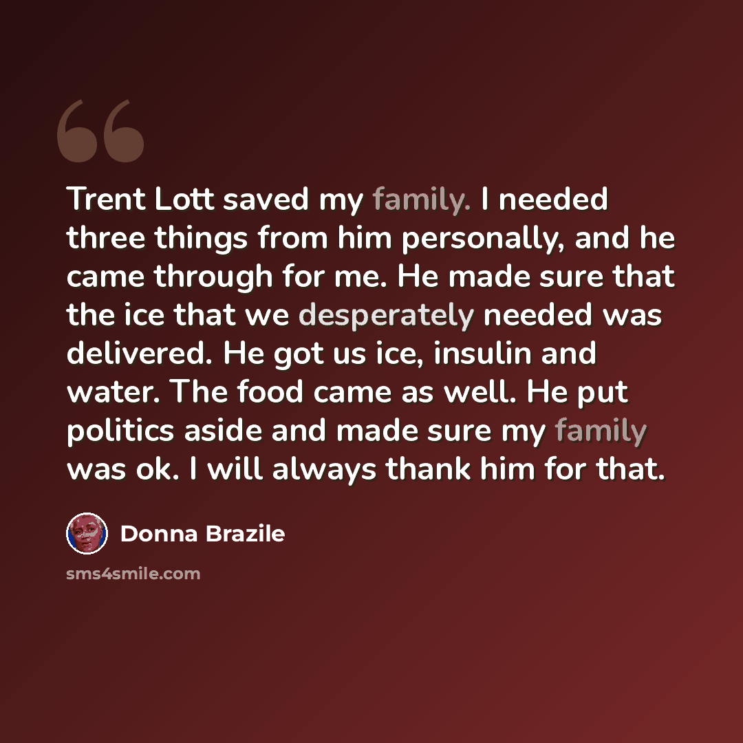“Trent Lott saved my family. I needed three things from him personally, and he came through for me. He made sure that the ice that we desperately needed was delivered. He got us ice, insulin and water. The food came as well. He put politics aside and made sure my family was ok. I will always thank…” quote by Donna Brazile