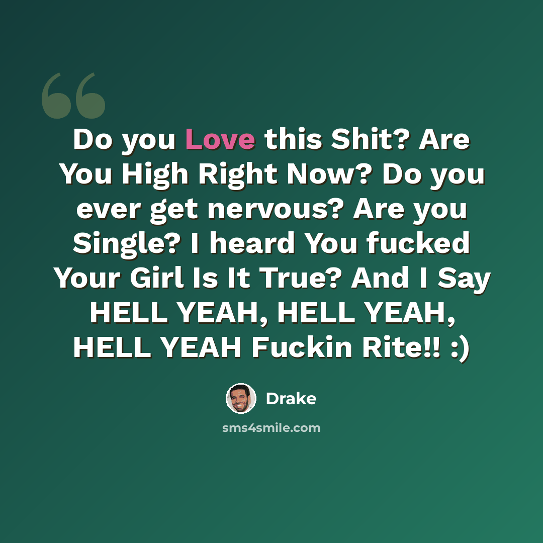 “Do you Love this Shit? Are You High Right Now? Do you ever get nervous? Are you Single? I heard You fucked Your Girl Is It True? And I Say HELL YEAH, HELL YEAH, HELL YEAH Fuckin Rite!! :)” quote by Drake