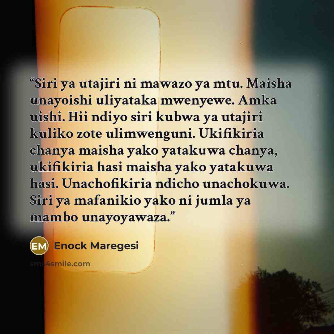 “Siri ya utajiri ni mawazo ya mtu. Maisha unayoishi uliyataka mwenyewe. Amka uishi. Hii ndiyo siri kubwa ya utajiri kuliko zote ulimwenguni. Ukifikiria chanya maisha yako yatakuwa chanya, ukifikiria hasi maisha yako yatakuwa hasi. Unachofikiria ndicho unachokuwa. Siri ya mafanikio yako ni jumla ya…” quote by Enock Maregesi