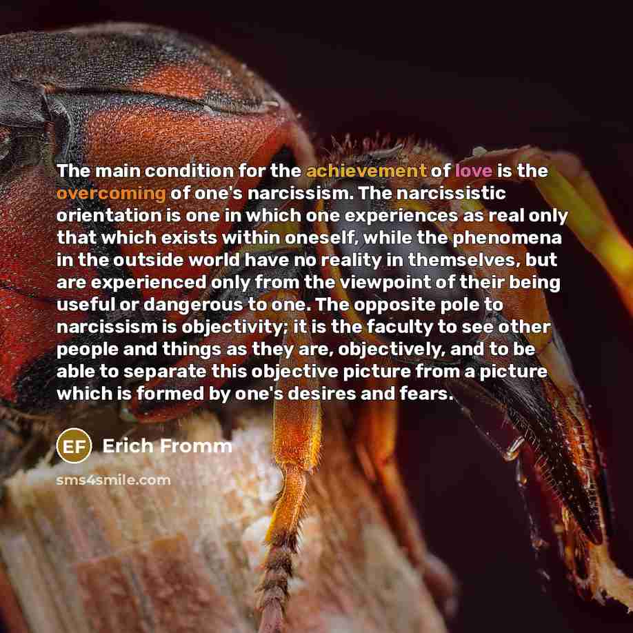 “The main condition for the achievement of love is the overcoming of one's narcissism. The narcissistic orientation is one in which one experiences as real only that which exists within oneself, while the phenomena in the outside world have no reality in themselves, but are experienced only from…” quote by Erich Fromm