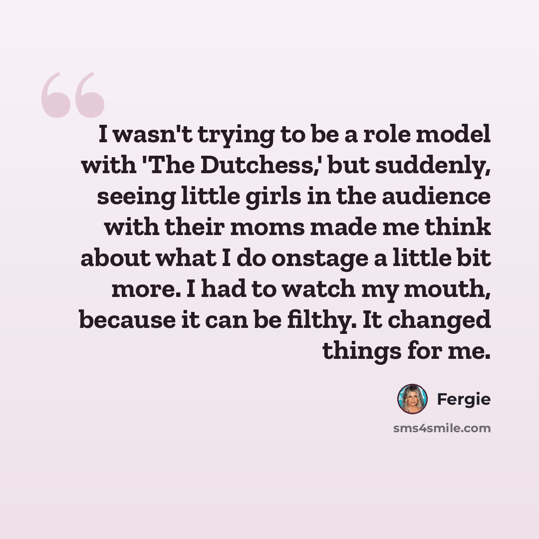 “I wasn't trying to be a role model with 'The Dutchess,' but suddenly, seeing little girls in the audience with their moms made me think about what I do onstage a little bit more. I had to watch my mouth, because it can be filthy. It changed things for me.” quote by Fergie