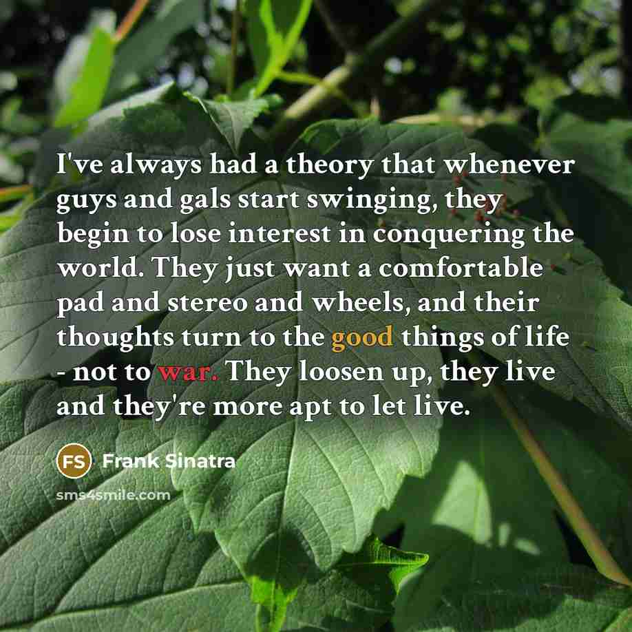 “I've always had a theory that whenever guys and gals start swinging, they begin to lose interest in conquering the world. They just want a comfortable pad and stereo and wheels, and their thoughts turn to the good things of life - not to war. They loosen up, they live and they're more apt to let…” quote by Frank Sinatra
