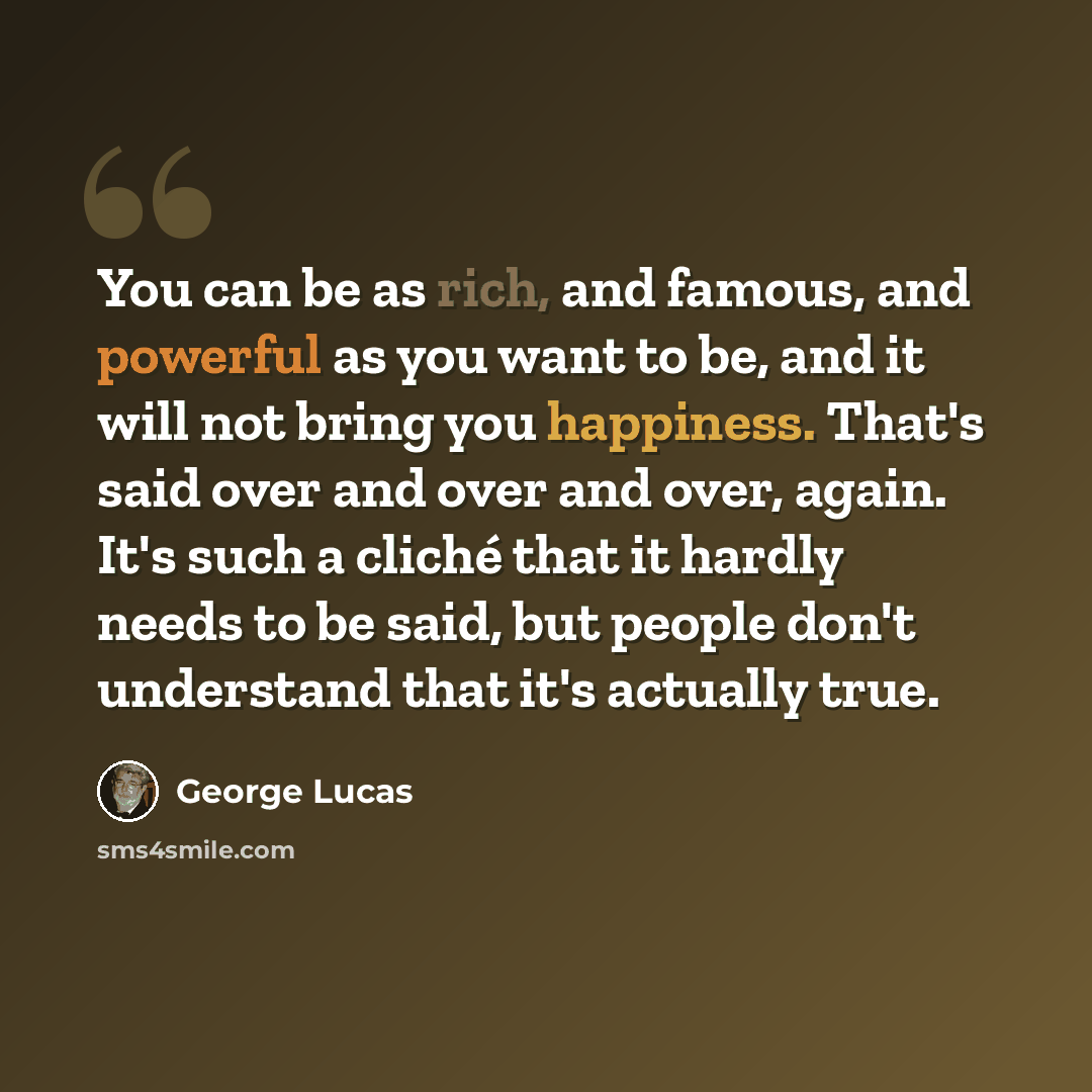 “You can be as rich, and famous, and powerful as you want to be, and it will not bring you happiness. That's said over and over and over, again. It's such a cliché that it hardly needs to be said, but people don't understand that it's actually true.” quote by George Lucas