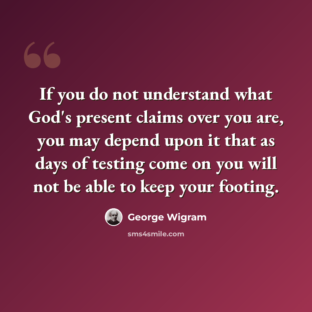 “If you do not understand what God's present claims over you are, you may depend upon it that as days of testing come on you will not be able to keep your footing.” quote by George Wigram