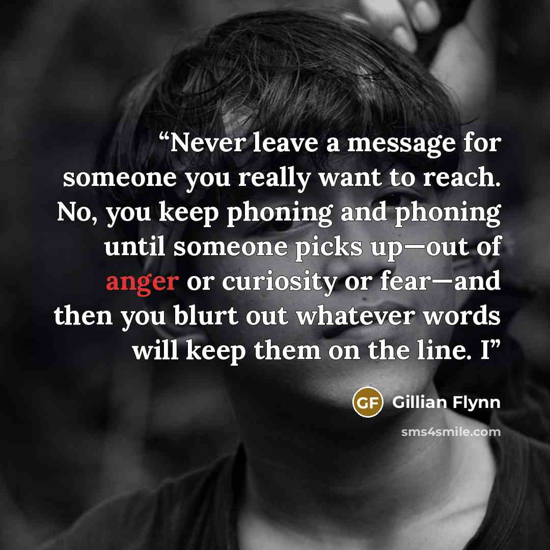 “Never leave a message for someone you really want to reach. No, you keep phoning and phoning until someone picks up—out of anger or curiosity or fear—and then you blurt out whatever words will keep them on the line. I” quote by Gillian Flynn