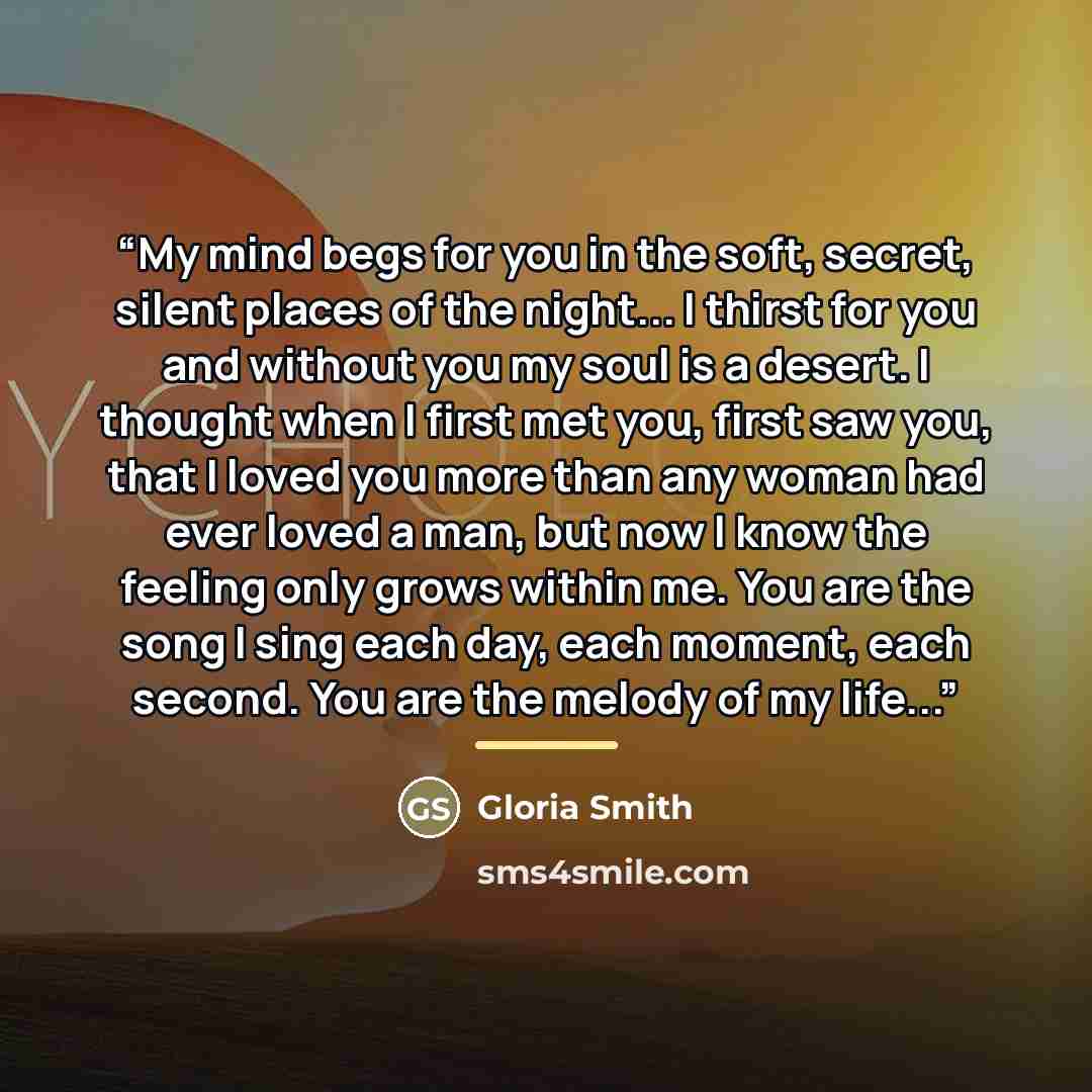 “My mind begs for you in the soft, secret, silent places of the night... I thirst for you and without you my soul is a desert. I thought when I first met you, first saw you, that I loved you more than any woman had ever loved a man, but now I know the feeling only grows within me. You are the song…” quote by Gloria Smith