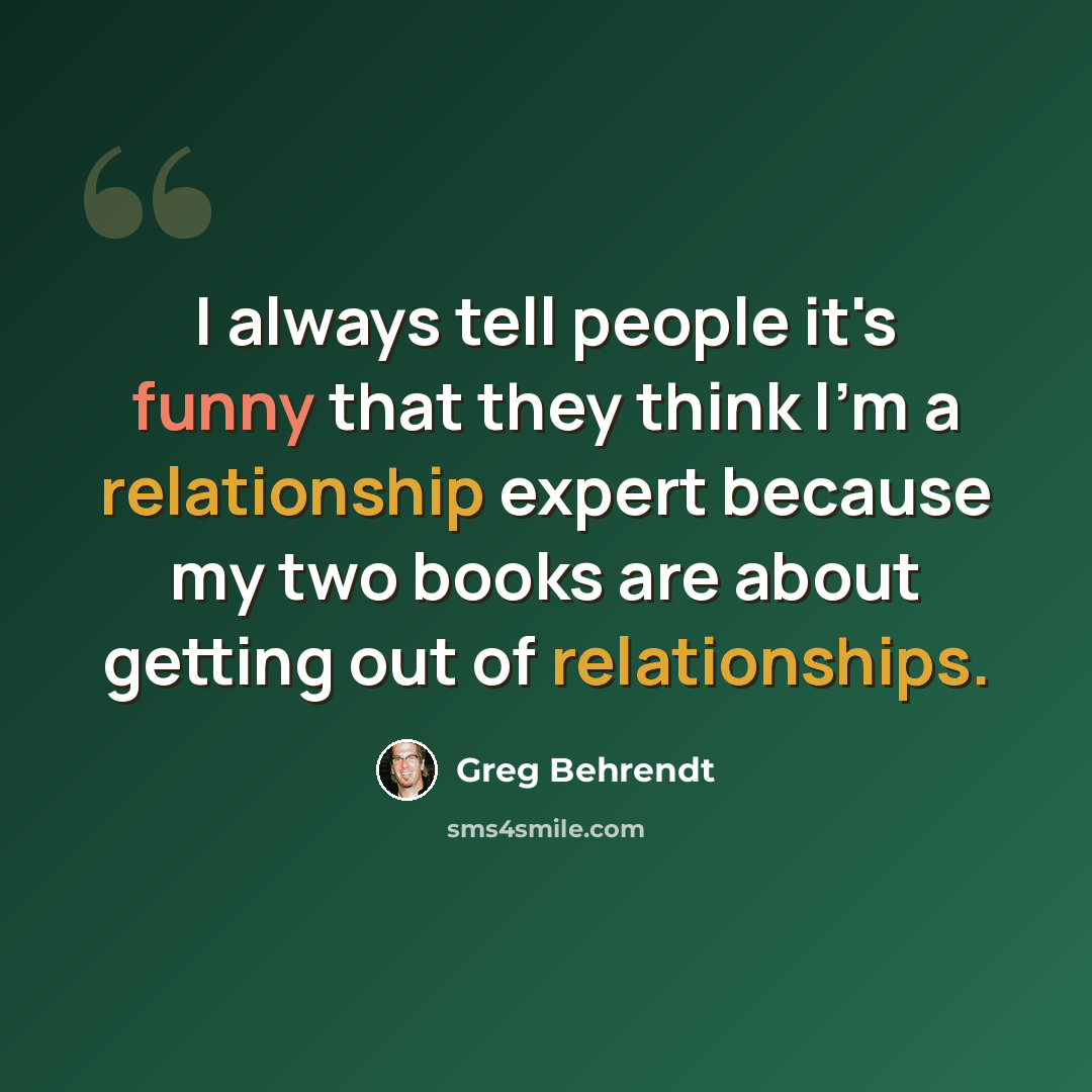 “I always tell people it's funny that they think I'm a relationship expert because my two books are about getting out of relationships.” quote by Greg Behrendt