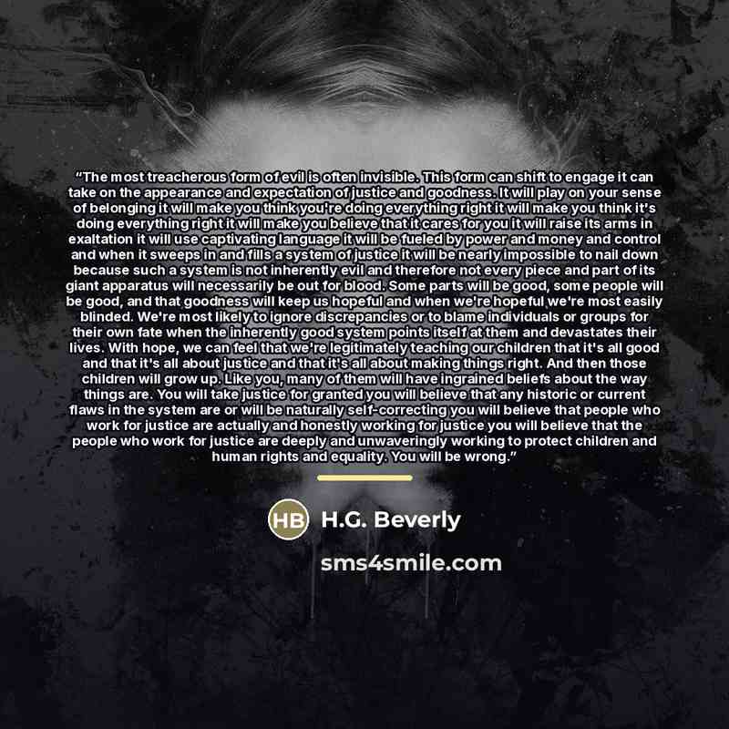 “The most treacherous form of evil is often invisible. This form can shift to engage it can take on the appearance and expectation of justice and goodness. It will play on your sense of belonging it will make you think you're doing everything right it will make you think it's doing everything right…” quote by H.G. Beverly