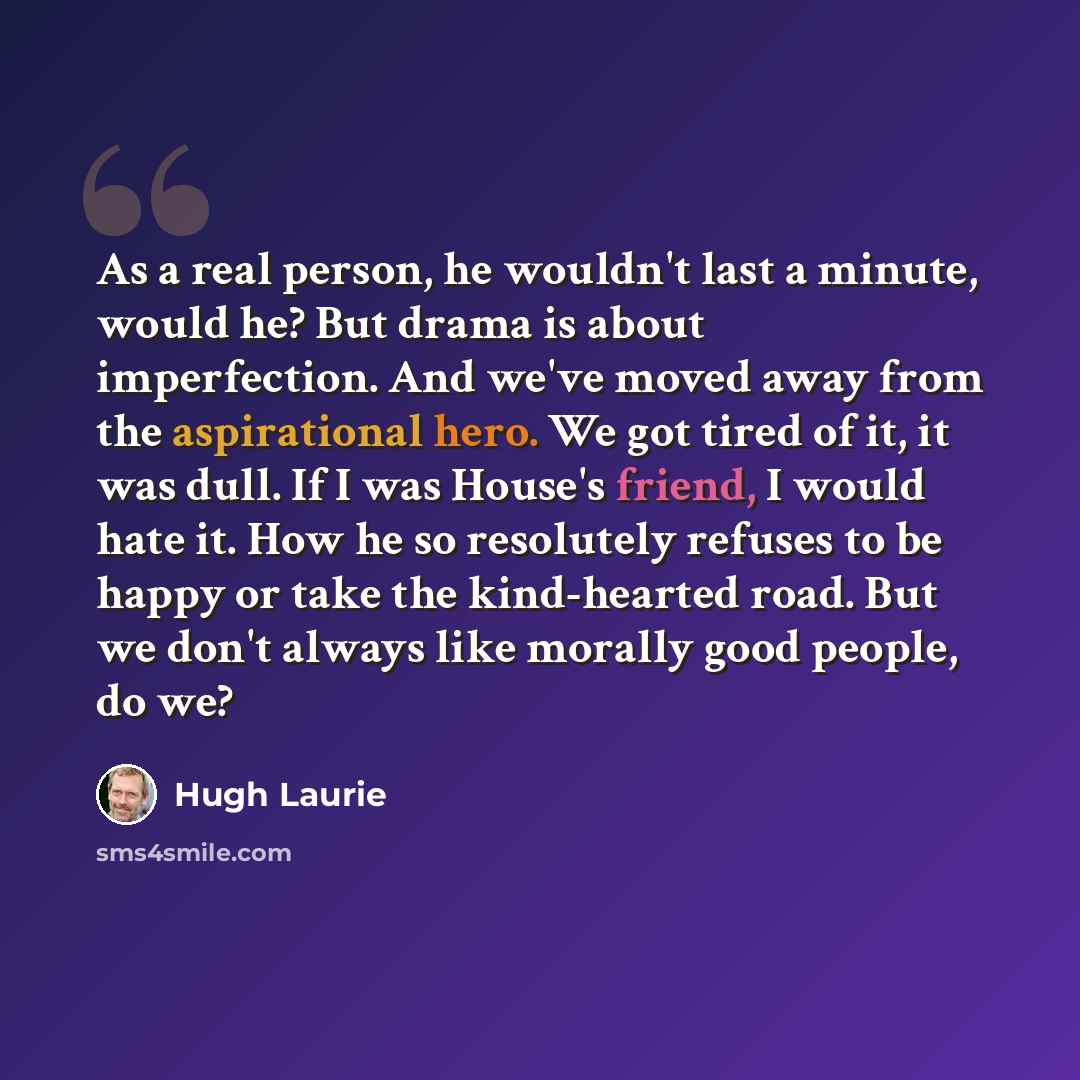 “As a real person, he wouldn't last a minute, would he? But drama is about imperfection. And we've moved away from the aspirational hero. We got tired of it, it was dull. If I was House's friend, I would hate it. How he so resolutely refuses to be happy or take the kind-hearted road. But we don't…” quote by Hugh Laurie