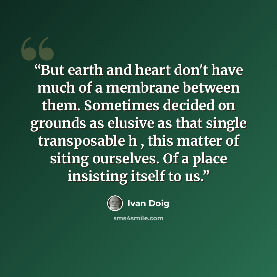 “But earth and heart don't have much of a membrane between them. Sometimes decided on grounds as elusive as that single transposable h , this matter of siting ourselves. Of a place insisting itself to us.” quote by Ivan Doig