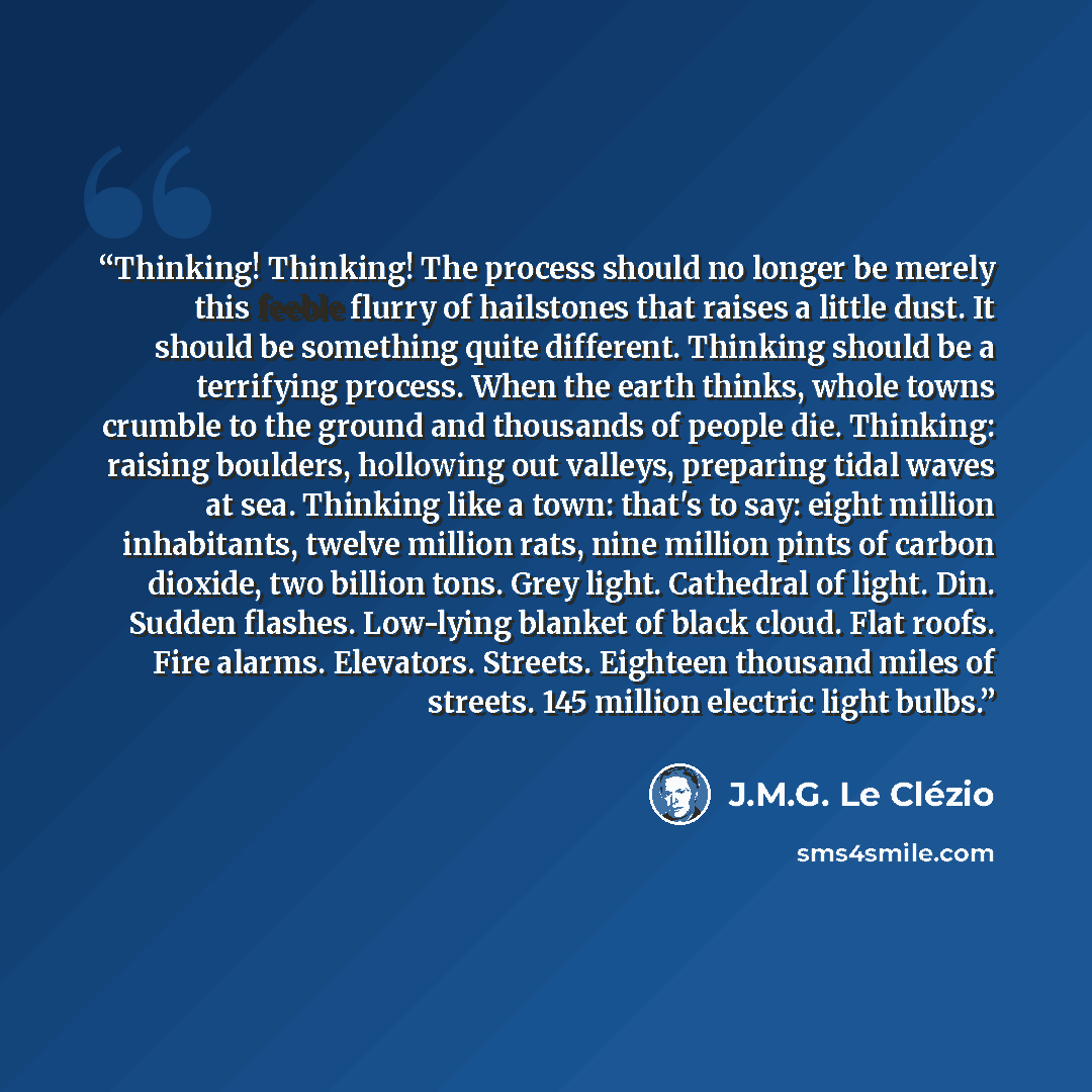 “Thinking! Thinking! The process should no longer be merely this feeble flurry of hailstones that raises a little dust. It should be something quite different. Thinking should be a terrifying process. When the earth thinks, whole towns crumble to the ground and thousands of people die. Thinking…” quote by J.M.G. Le Clézio
