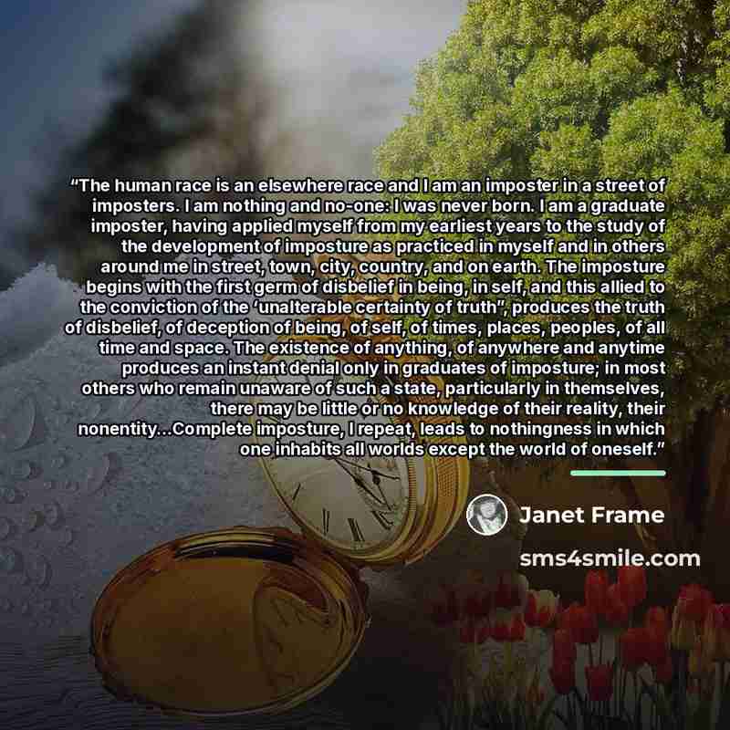 “The human race is an elsewhere race and I am an imposter in a street of imposters. I am nothing and no-one: I was never born. I am a graduate imposter, having applied myself from my earliest years to the study of the development of imposture as practiced in myself and in others around me in…” quote by Janet Frame
