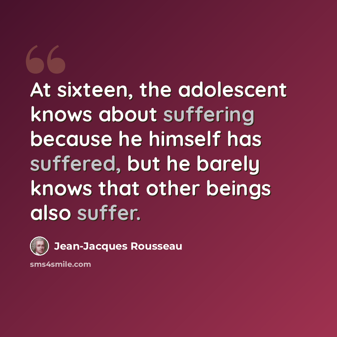 “At sixteen, the adolescent knows about suffering because he himself has suffered, but he barely knows that other beings also suffer.” quote by Jean-Jacques Rousseau