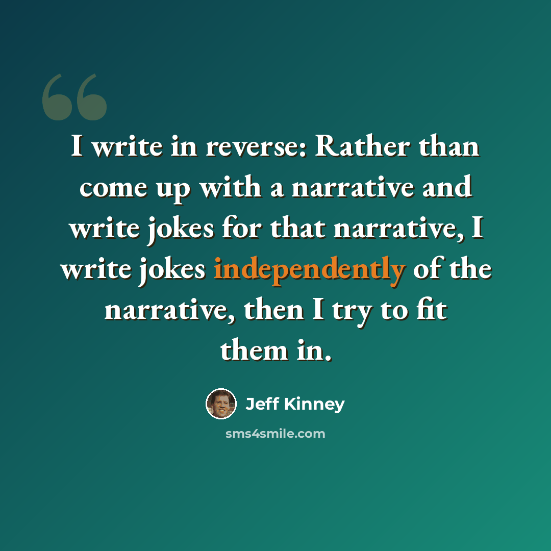 “I write in reverse: Rather than come up with a narrative and write jokes for that narrative, I write jokes independently of the narrative, then I try to fit them in.” quote by Jeff Kinney