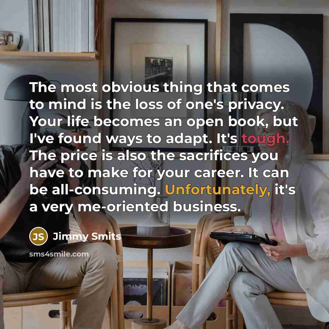 “The most obvious thing that comes to mind is the loss of one's privacy. Your life becomes an open book, but I've found ways to adapt. It's tough. The price is also the sacrifices you have to make for your career. It can be all-consuming. Unfortunately, it's a very me-oriented business.” quote by Jimmy Smits