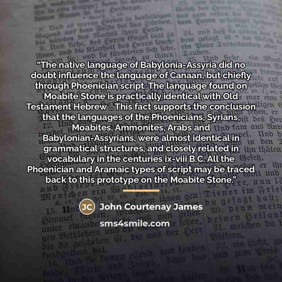 “The native language of Babylonia-Assyria did no doubt influence the language of Canaan, but chiefly through Phoenician script. The language found on Moabite Stone is practically identical with Old Testament Hebrew .. This fact supports the conclusion that the languages of the Phoenicians, Syrians…” quote by John Courtenay James