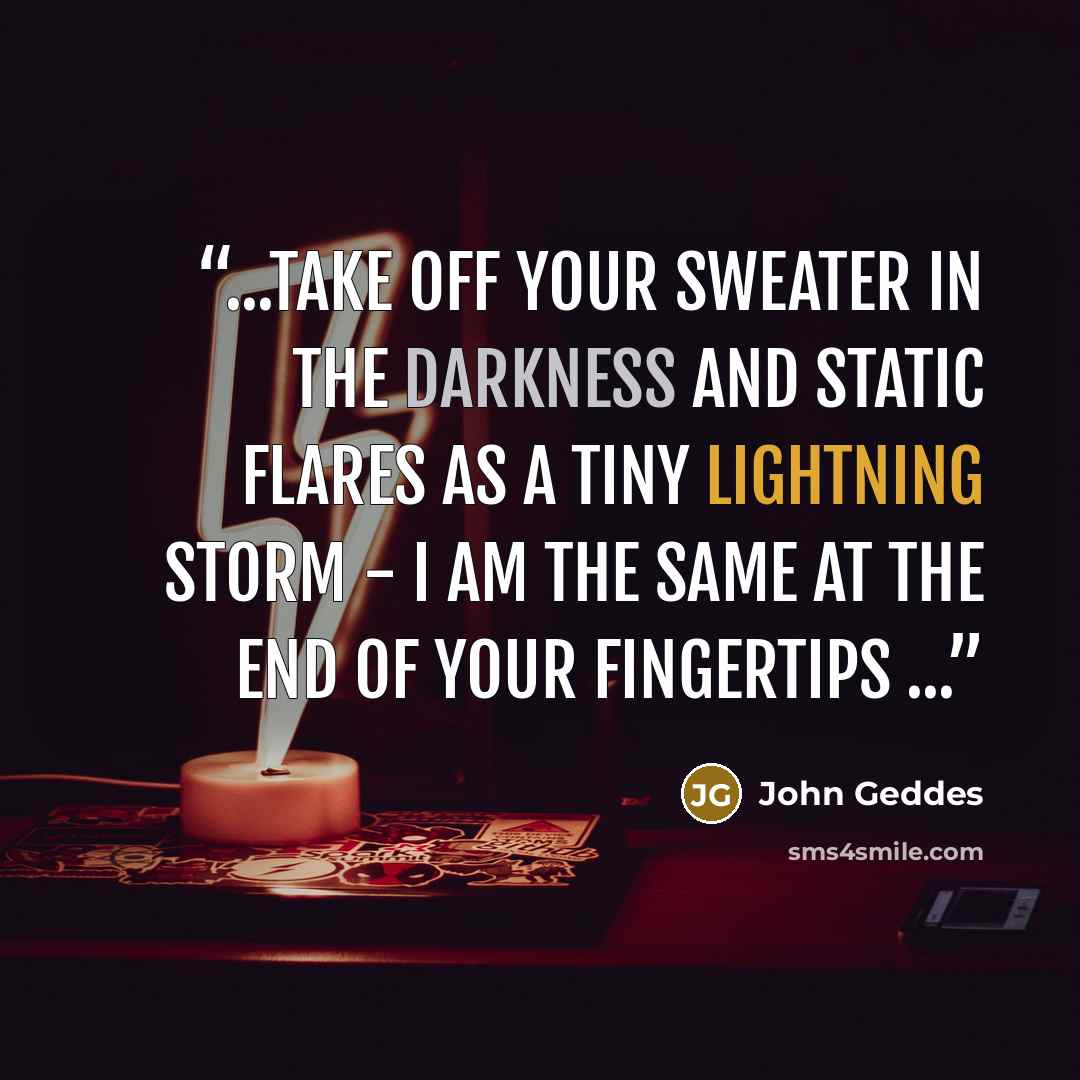 “...take off your sweater in the darkness and static flares as a tiny lightning storm - I am the same at the end of your fingertips ...” quote by John Geddes