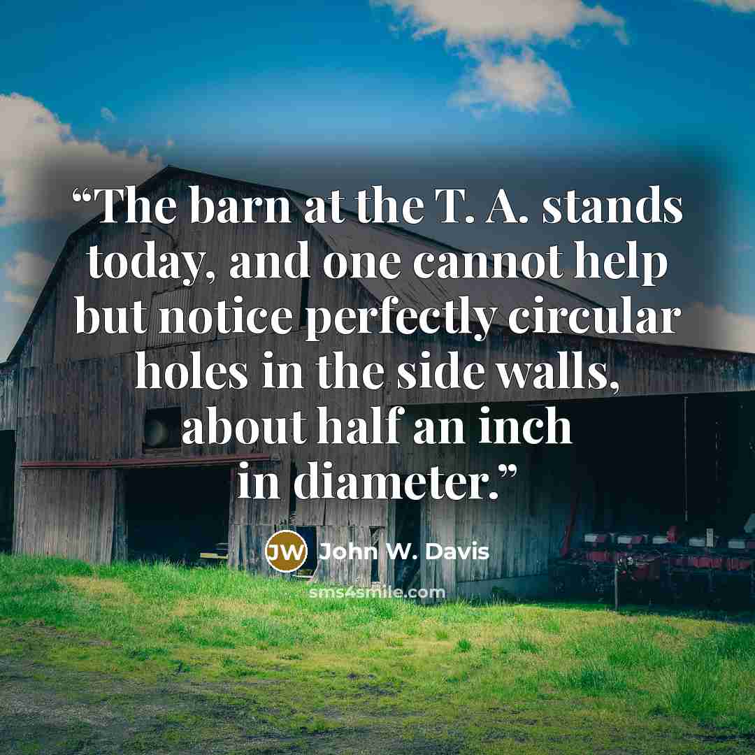 “The barn at the T. A. stands today, and one cannot help but notice perfectly circular holes in the side walls, about half an inch in diameter.” quote by John W. Davis