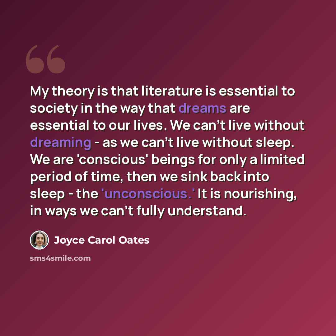 “My theory is that literature is essential to society in the way that dreams are essential to our lives. We can't live without dreaming - as we can't live without sleep. We are 'conscious' beings for only a limited period of time, then we sink back into sleep - the 'unconscious.' It is nourishing…” quote by Joyce Carol Oates
