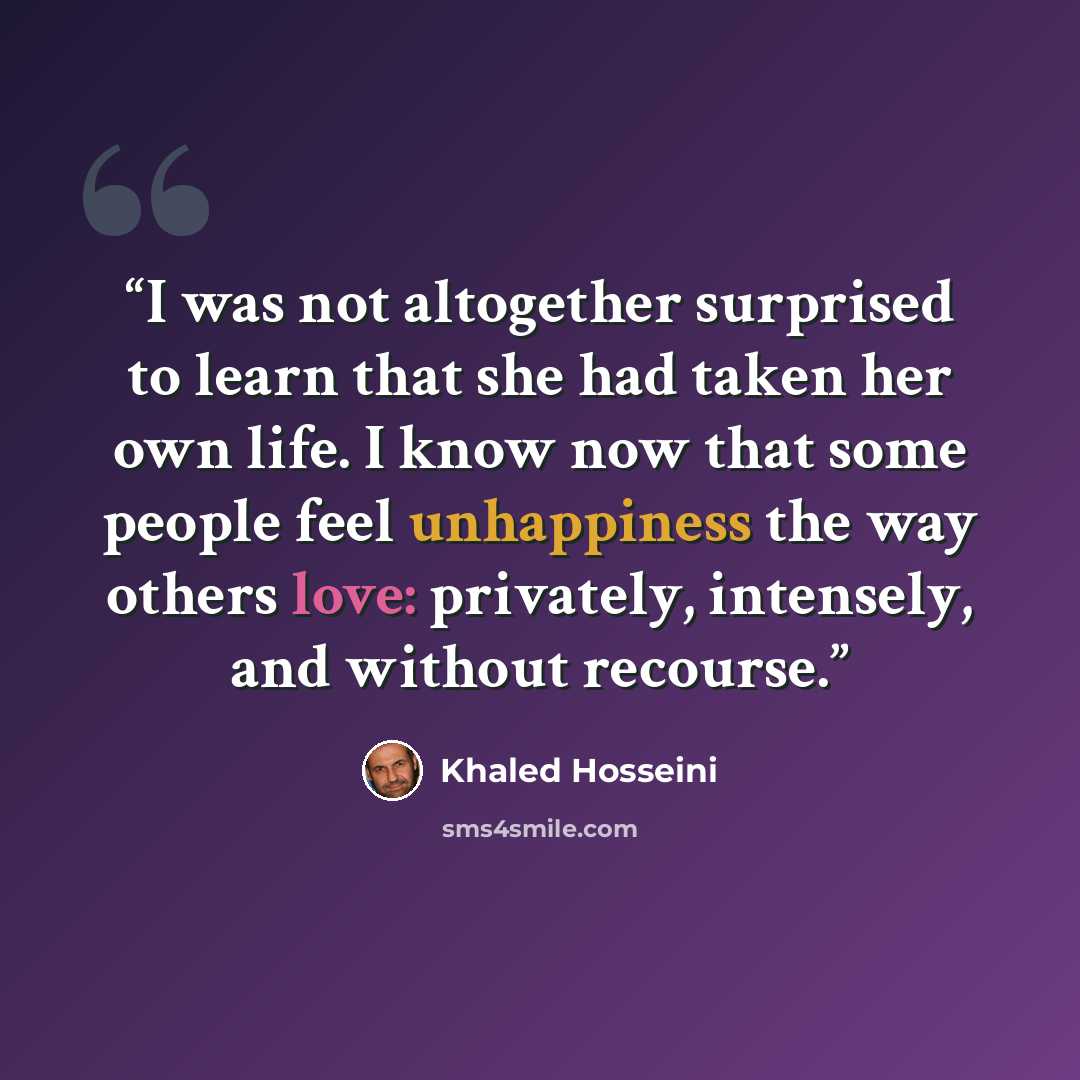 “I was not altogether surprised to learn that she had taken her own life. I know now that some people feel unhappiness the way others love: privately, intensely, and without recourse.” quote by Khaled Hosseini