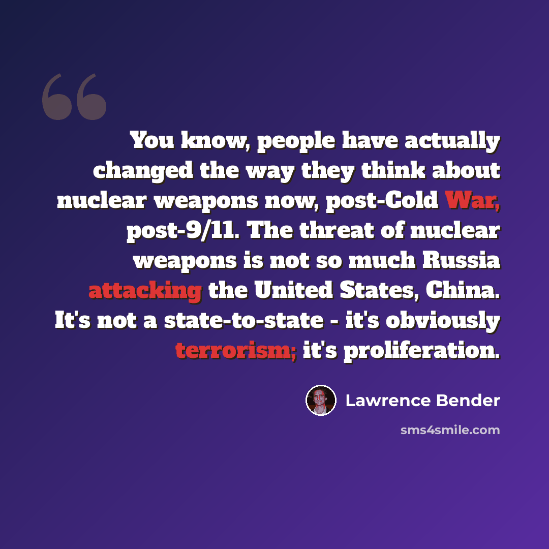 “You know, people have actually changed the way they think about nuclear weapons now, post-Cold War, post-9/11. The threat of nuclear weapons is not so much Russia attacking the United States, China. It's not a state-to-state - it's obviously terrorism; it's proliferation.” quote by Lawrence Bender