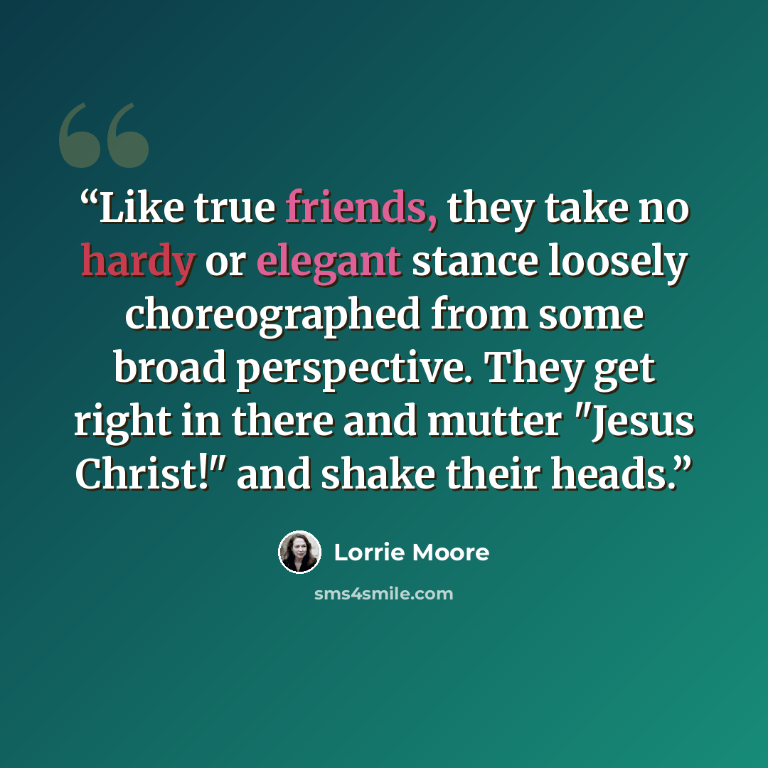 “Like true friends, they take no hardy or elegant stance loosely choreographed from some broad perspective. They get right in there and mutter "Jesus Christ!" and shake their heads.” quote by Lorrie Moore
