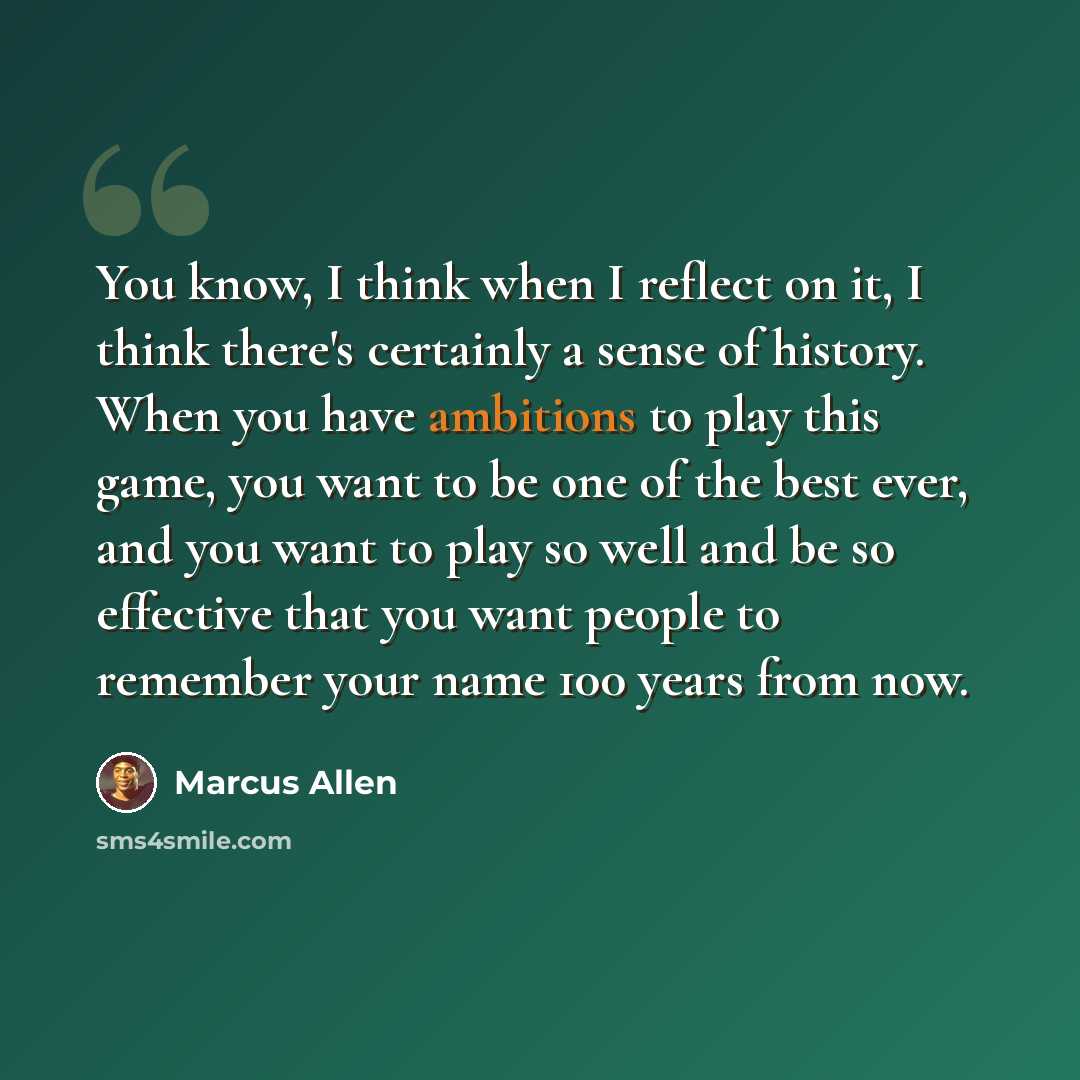 “You know, I think when I reflect on it, I think there's certainly a sense of history. When you have ambitions to play this game, you want to be one of the best ever, and you want to play so well and be so effective that you want people to remember your name 100 years from now.” quote by Marcus Allen