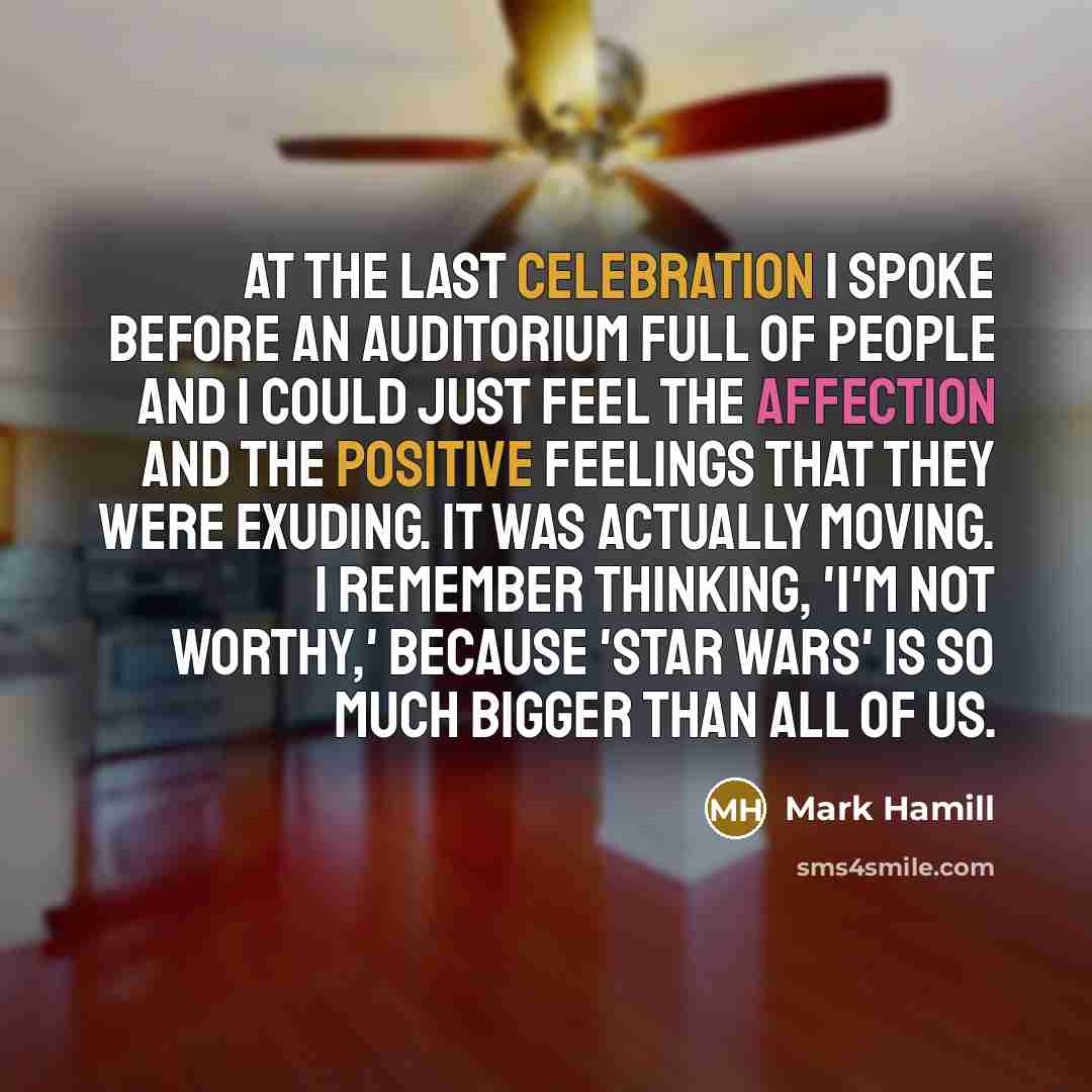 “At the last Celebration I spoke before an auditorium full of people and I could just feel the affection and the positive feelings that they were exuding. It was actually moving. I remember thinking, 'I'm not worthy,' because 'Star Wars' is so much bigger than all of us.” quote by Mark Hamill